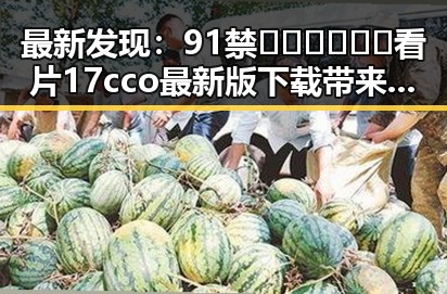 最新发现：91禁🍆🍑🔞❌❌❌看片17cco最新版下载带来娱乐新体验
