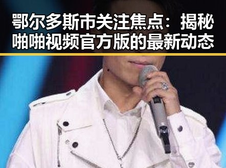 鄂尔多斯市关注焦点：揭秘啪啪视频官方版的最新动态