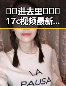 🔞🍌进去里❌❌❌17c视频最新版下载：永州市相关内容解析
