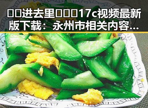 🔞🍌进去里❌❌❌17c视频最新版下载：永州市相关内容解析