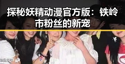 探秘妖精动漫官方版：铁岭市粉丝的新宠