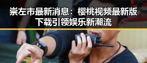 崇左市最新消息：樱桃视频最新版下载引领娱乐新潮流