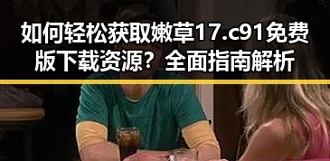 如何轻松获取嫩草17.c 91免费版下载资源？全面指南解析