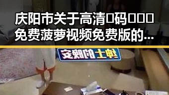 庆阳市关于高清🈚码🔞❌♋免费菠萝视频免费版的最新动态