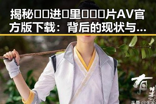 揭秘🔞🍌进🍑里❌❌❌片AV官方版下载：背后的现状与争议