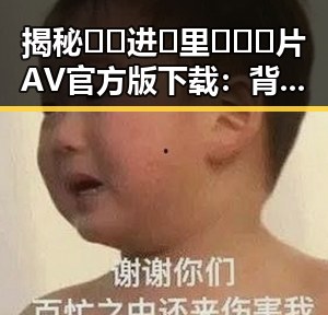 揭秘🔞🍌进🍑里❌❌❌片AV官方版下载：背后的现状与争议