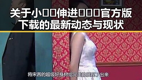 关于小🐔🐔伸进🈲🔞🔞官方版下载的最新动态与现状