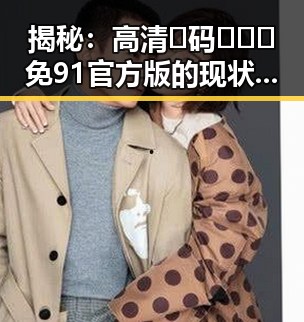 揭秘：高清🈚码🔞❌♋免91官方版的现状与发展