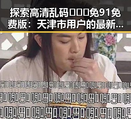 探索高清乱码🔞❌♋免91免费版：天津市用户的最新体验