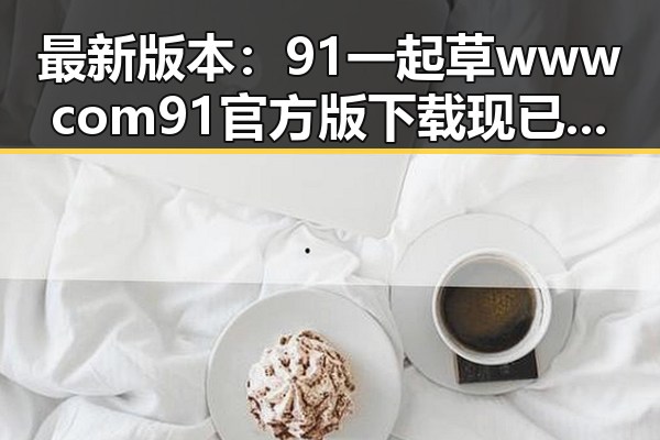 最新版本：91 一起草wwwcom91官方版下载现已正式推出