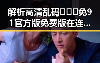 解析高清乱码🔞❌♋免91官方版免费版在连云港市的现状与影响