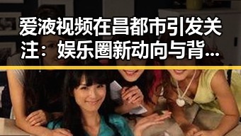 爱液视频在昌都市引发关注：娱乐圈新动向与背后反思
