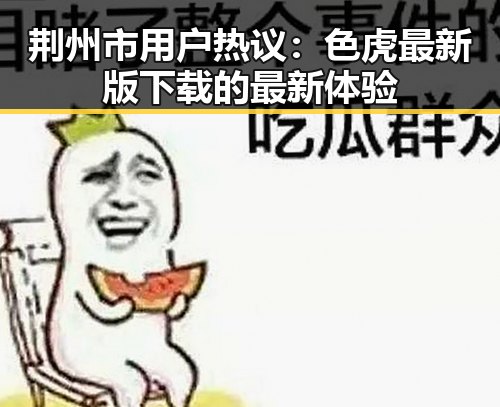 荆州市用户热议：色虎最新版下载的最新体验