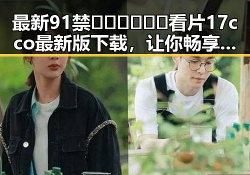 最新91禁🍆🍑🔞❌❌❌看片17cco最新版下载，让你畅享无忧观影体验