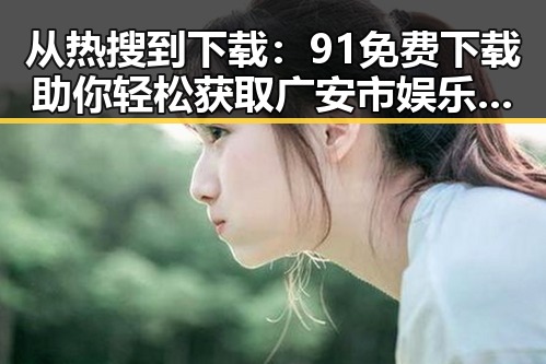 从热搜到下载：91免费下载助你轻松获取广安市娱乐圈素材视频