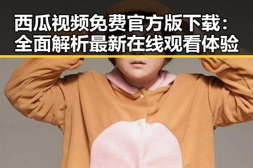 西瓜视频免费官方版下载:全面解析最新在线观看体验