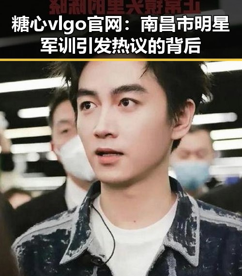 糖心vlgo官网：南昌市明星军训引发热议的背后