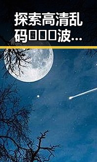 探索高清乱码🔞❌♋波萝视频最新版下载的最新动态