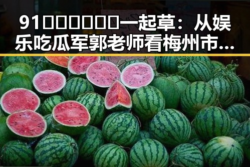 91🍆🍑🔞❌❌❌一起草：从娱乐吃瓜军郭老师看梅州市的网络风潮