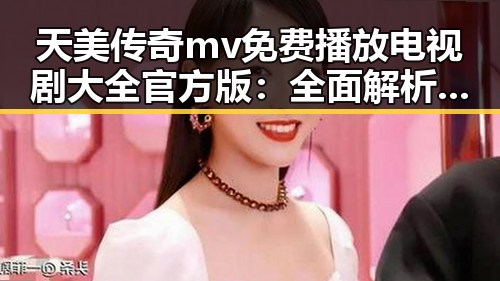 天美传奇mv免费播放电视剧大全官方版：全面解析与最新动态