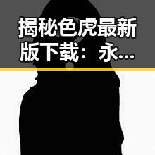 揭秘色虎最新版下载：永州市用户的最新选择