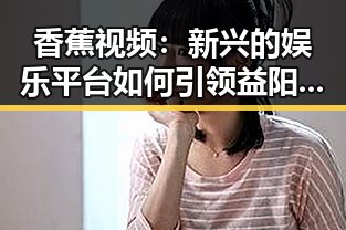 香蕉视频：新兴的娱乐平台如何引领益阳市的网络文化潮流