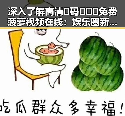 深入了解高清🈚码🔞❌♋免费菠萝视频在线：娱乐圈新趋势的体现