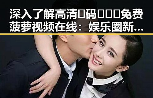 深入了解高清🈚码🔞❌♋免费菠萝视频在线：娱乐圈新趋势的体现