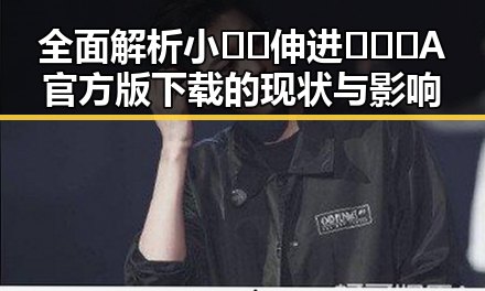 全面解析小🐔🐔伸进🈲🔞🔞A官方版下载的现状与影响