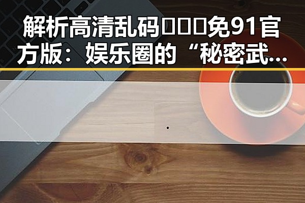 解析高清乱码🔞❌♋免91官方版：娱乐圈的“秘密武器”