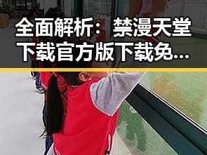 全面解析：禁漫天堂下载官方版下载免费版指南