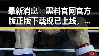 最新消息：黑料 官网官方版正版下载现已上线，值得一试！