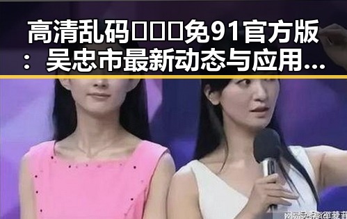 高清乱码🔞❌♋免91官方版：吴忠市最新动态与应用指南
