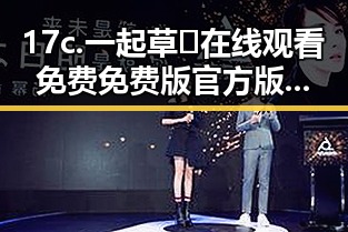 17c.一起草🌿在线观看免费免费版官方版：松原市用户必看的娱乐吃瓜酱美甲视频在线观看解析