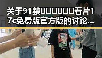 关于91禁🍆🍑🔞❌❌❌看片17c免费版官方版的讨论与现状