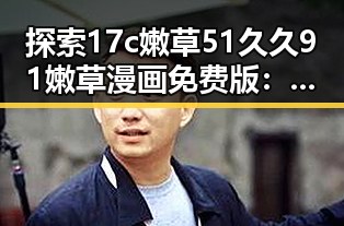探索17c嫩草51久久91嫩草漫画免费版：兰州市的最新动态与趣闻