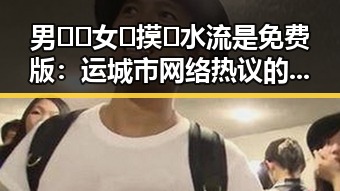 男🍌❌女🍑摸🐻水流是免费版：运城市网络热议的奇特现象
