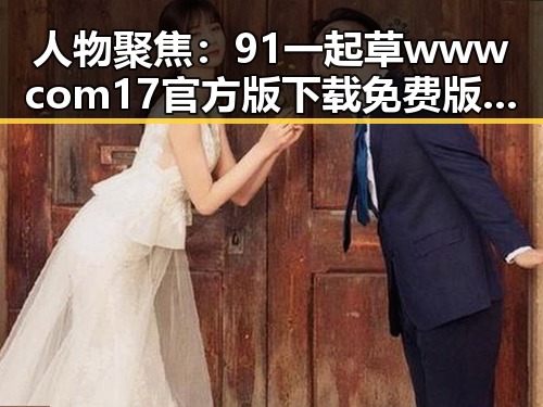 人物聚焦：91 一起草wwwcom17官方版下载免费版的最新动态
