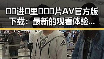 🔞🍌进🍑里❌❌❌片AV官方版下载：最新的观看体验与争议