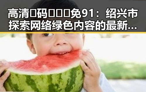 高清🈚码🔞❌♋免91：绍兴市探索网络绿色内容的最新趋势