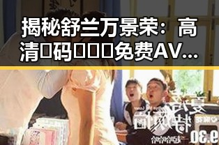 揭秘舒兰万景荣：高清🈚码🔞❌♋免费AV官方版免费版的幕后故事