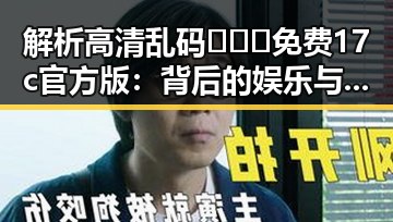 解析高清乱码🔞❌♋免费17c官方版：背后的娱乐与风险