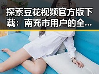探索豆花视频官方版下载：南充市用户的全新体验