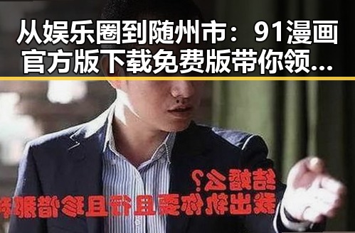 从娱乐圈到随州市：91漫画官方版下载免费版带你领略不同世界的精彩对比