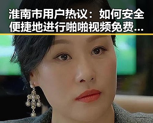 淮南市用户热议：如何安全便捷地进行啪啪视频免费版下载