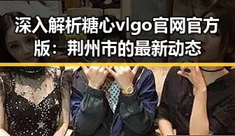 深入解析糖心vlgo官网官方版：荆州市的最新动态