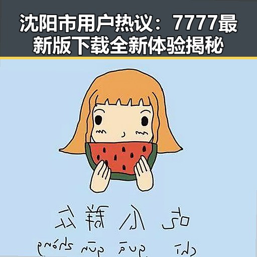 沈阳市用户热议：7777最新版下载全新体验揭秘