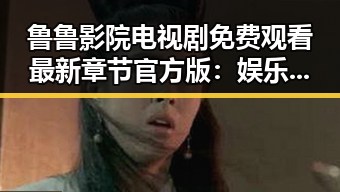 鲁鲁影院电视剧免费观看最新章节官方版：娱乐内容的变化与展望