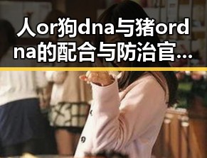 人or狗dna与猪ordna的配合与防治官方版：从源头把控动物基因安全