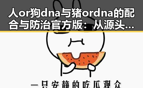 人or狗dna与猪ordna的配合与防治官方版：从源头把控动物基因安全